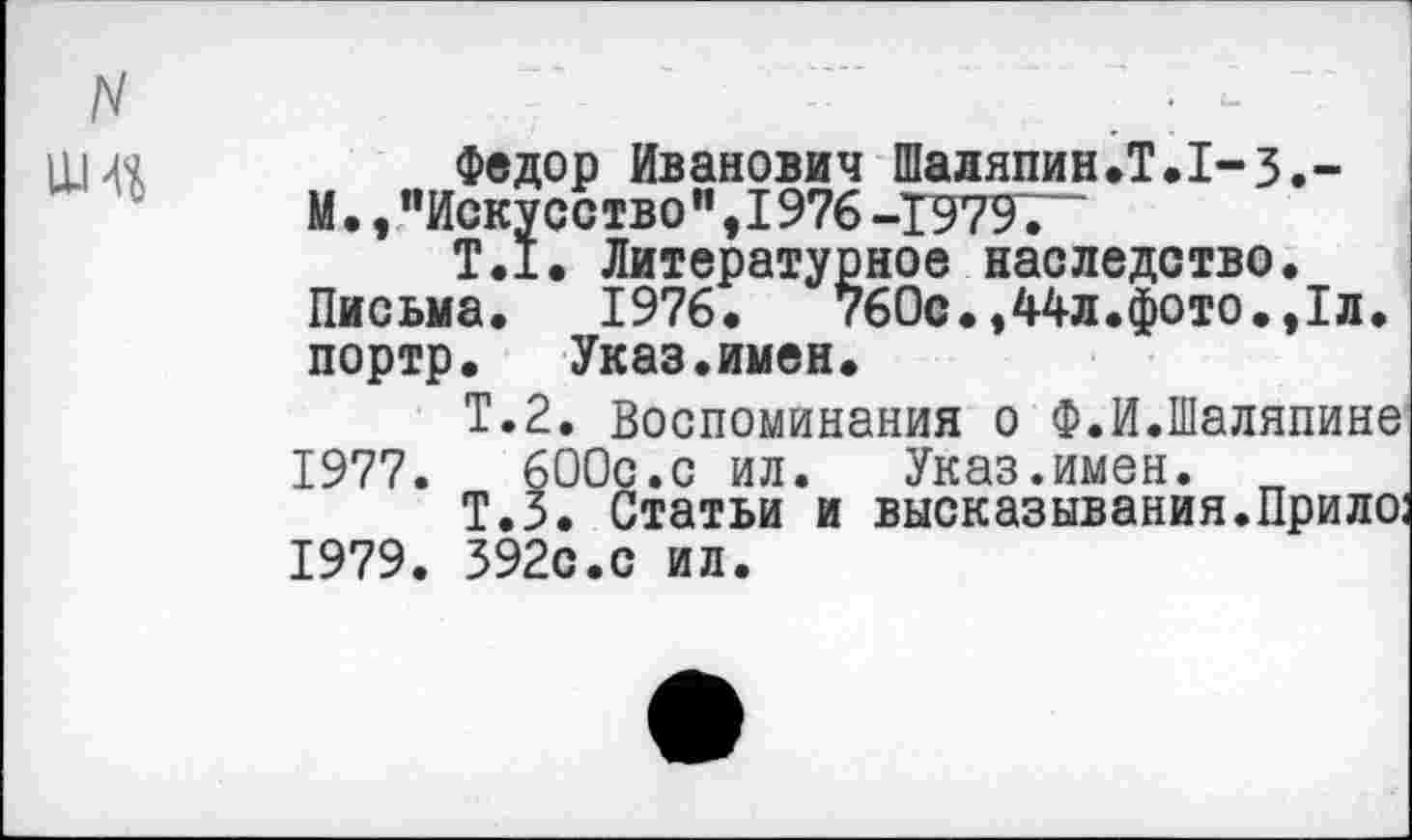 ﻿Федор Иванович Шаляпин.Т.1-3.-М., "Искусство ",1976 -1979,
Т.1. Литературное наследство. Письма. 1976.	760с.,44л.фото.,1л.
портр.	Указ.имен.
Т.2. Воспоминания о Ф.И.Шаляпине 1977.	600с.с ил. Указ.имен. „
Т.З. Статьи и высказывания.Прило; 1979. 392с.с ил.